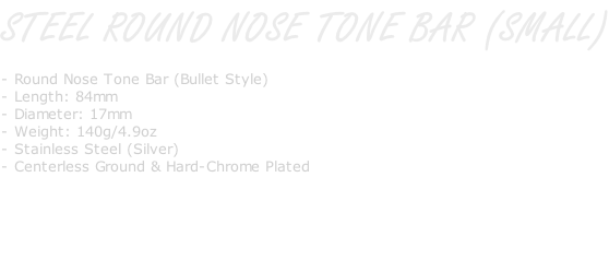 STEEL ROUND NOSE TONE BAR (SMALL)  - Round Nose Tone Bar (Bullet Style) - Length: 84mm - Diameter: 17mm - Weight: 140g/4.9oz - Stainless Steel (Silver) - Centerless Ground & Hard-Chrome Plated