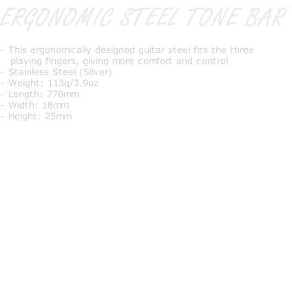 ERGONOMIC STEEL TONE BAR   - This ergonomically designed guitar steel fits the three     playing fingers, giving more comfort and control - Stainless Steel (Silver) - Weight: 113g/3.9oz - Length: 770mm - Width: 18mm - Height: 25mm